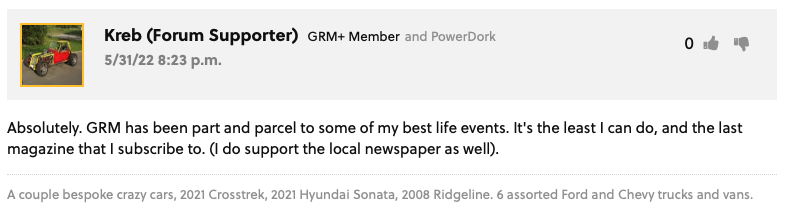 GRM Forum Post from Kreb (Forum Supporter) GRM+ Memberand PowerDork : "Absolutely. GRM has been part and parcel to some of my best life events. It's the least I can do, and the last magazine that I subscribe to. (I do support the local newspaper as well)." User Signature: A couple bespoke crazy cars, 2021 Crosstrek, 2021 Hyundai Sonata, 2008 Ridgeline. 6 assorted Ford and Chevy trucks and vans.