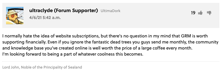 GRM Forum Post from ultraclyde (Forum Supporter) UltimaDork: "I normally hate the idea of website subscriptions, but there's no question in my mind that GRM is worth supporting financially. Even if you ignore the fantastic dead trees you guys send me monthly, the community and knowledge base you've created online is well worth the price of a large coffee every month.  I'm looking forward to being a part of whatever coolness this becomes. " User Signature: Lord John, Noble of the Principality of Sealand