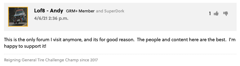 GRM Forum Post from Lof8 - Andy GRM+ Member and SuperDork: "This is the only forum I visit anymore, and its for good reason.  The people and content here are the best.  I'm happy to support it!"  User Signature: Reigning General Tire Challenge Champ since 2017